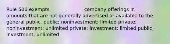 Rule 506 exempts ______, ______ company offerings in ______ amounts that are not generally advertised or available to the general public. public; noninvestment; limited private; noninvestment; unlimited private; investment; limited public; investment; unlimited