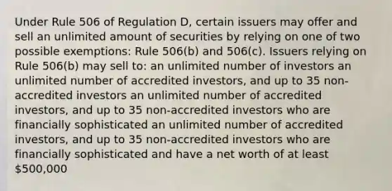 Under Rule 506 of Regulation D, certain issuers may offer and sell an unlimited amount of securities by relying on one of two possible exemptions: Rule 506(b) and 506(c). Issuers relying on Rule 506(b) may sell to: an unlimited number of investors an unlimited number of accredited investors, and up to 35 non-accredited investors an unlimited number of accredited investors, and up to 35 non-accredited investors who are financially sophisticated an unlimited number of accredited investors, and up to 35 non-accredited investors who are financially sophisticated and have a net worth of at least 500,000