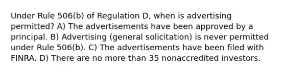 Under Rule 506(b) of Regulation D, when is advertising permitted? A) The advertisements have been approved by a principal. B) Advertising (general solicitation) is never permitted under Rule 506(b). C) The advertisements have been filed with FINRA. D) There are no more than 35 nonaccredited investors.