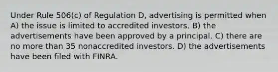 Under Rule 506(c) of Regulation D, advertising is permitted when A) the issue is limited to accredited investors. B) the advertisements have been approved by a principal. C) there are no more than 35 nonaccredited investors. D) the advertisements have been filed with FINRA.