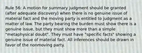 Rule 56: A motion for summary judgment should be granted (after adequate discovery) when there is no genuine issue of material fact and the moving party is entitled to judgment as a matter of law. The party bearing the burden must show there is a genuine issue, but they must show more than a simple "metaphysical doubt". They must have "specific facts" showing a genuine issue of material fact. All inferences should be drawn in favor of the nonmoving party.