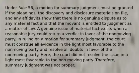 Under Rule 56, a motion for <a href='https://www.questionai.com/knowledge/kYzETxc5Cp-summary-judgment' class='anchor-knowledge'>summary judgment</a> must be granted if the pleadings, the discovery and disclosure materials on file, and any affidavits show that there is no genuine dispute as to any material fact and that the movant is entitled to judgment as a matter of law. A genuine issue of material fact exists when a reasonable jury could return a verdict in favor of the nonmoving party. In ruling on a motion for summary judgment, the court must construe all evidence in the light most favorable to the nonmoving party and resolve all doubts in favor of the nonmoving party. Here, the court did not resolve the issue in a light most favorable to the non moving party. Therefore, summary judgment was not proper.