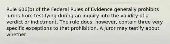 Rule 606(b) of the Federal Rules of Evidence generally prohibits jurors from testifying during an inquiry into the validity of a verdict or indictment. The rule does, however, contain three very specific exceptions to that prohibition. A juror may testify about whether