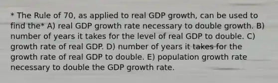 * The Rule of 70, as applied to real GDP growth, can be used to find the* A) real GDP growth rate necessary to double growth. B) number of years it takes for the level of real GDP to double. C) growth rate of real GDP. D) number of years it takes for the growth rate of real GDP to double. E) population growth rate necessary to double the GDP growth rate.