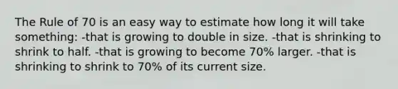 The Rule of 70 is an easy way to estimate how long it will take something: -that is growing to double in size. -that is shrinking to shrink to half. -that is growing to become 70% larger. -that is shrinking to shrink to 70% of its current size.