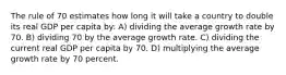 The rule of 70 estimates how long it will take a country to double its real GDP per capita by: A) dividing the average growth rate by 70. B) dividing 70 by the average growth rate. C) dividing the current real GDP per capita by 70. D) multiplying the average growth rate by 70 percent.