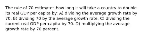 The rule of 70 estimates how long it will take a country to double its real GDP per capita by: A) dividing the average growth rate by 70. B) dividing 70 by the average growth rate. C) dividing the current real GDP per capita by 70. D) multiplying the average growth rate by 70 percent.