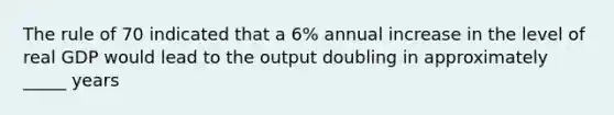 The rule of 70 indicated that a 6% annual increase in the level of real GDP would lead to the output doubling in approximately _____ years