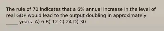 The rule of 70 indicates that a 6% annual increase in the level of real GDP would lead to the output doubling in approximately _____ years. A) 6 B) 12 C) 24 D) 30