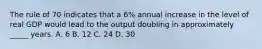 The rule of 70 indicates that a 6% annual increase in the level of real GDP would lead to the output doubling in approximately _____ years. A. 6 B. 12 C. 24 D. 30