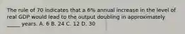 The rule of 70 indicates that a 6% annual increase in the level of real GDP would lead to the output doubling in approximately _____ years. A. 6 B. 24 C. 12 D. 30