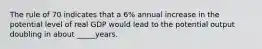 The rule of 70 indicates that a 6% annual increase in the potential level of real GDP would lead to the potential output doubling in about _____years.