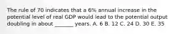 The rule of 70 indicates that a 6% annual increase in the potential level of real GDP would lead to the potential output doubling in about _______ years. A. 6 B. 12 C. 24 D. 30 E. 35