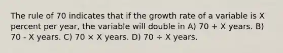 The rule of 70 indicates that if the growth rate of a variable is X percent per year, the variable will double in A) 70 + X years. B) 70 - X years. C) 70 × X years. D) 70 ÷ X years.