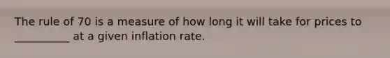 The rule of 70 is a measure of how long it will take for prices to __________ at a given inflation rate.