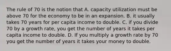 The rule of 70 is the notion that A. capacity utilization must be above 70 for the economy to be in an expansion. B. it usually takes 70 years for per capita income to double. C. if you divide 70 by a growth rate, you get the number of years it takes per capita income to double. D. If you multiply a growth rate by 70 you get the number of years it takes your money to double.