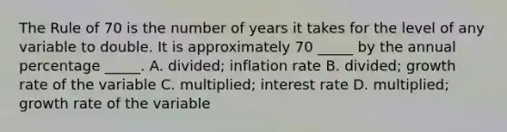 The Rule of 70 is the number of years it takes for the level of any variable to double. It is approximately 70 _____ by the annual percentage _____. A. divided; inflation rate B. divided; growth rate of the variable C. multiplied; interest rate D. multiplied; growth rate of the variable