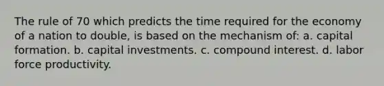 The rule of 70 which predicts the time required for the economy of a nation to double, is based on the mechanism of: a. capital formation. b. capital investments. c. compound interest. d. labor force productivity.