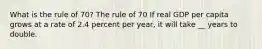 What is the rule of​ 70? The rule of 70 If real GDP per capita grows at a rate of 2.4 percent per​ year, it will take __ years to double.