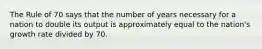 The Rule of 70 says that the number of years necessary for a nation to double its output is approximately equal to the nation's growth rate divided by 70.