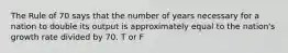 The Rule of 70 says that the number of years necessary for a nation to double its output is approximately equal to the nation's growth rate divided by 70. T or F