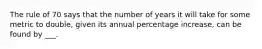 The rule of 70 says that the number of years it will take for some metric to double, given its annual percentage increase, can be found by ___.