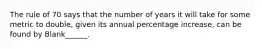 The rule of 70 says that the number of years it will take for some metric to double, given its annual percentage increase, can be found by Blank______.