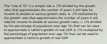 The "rule of 70" is a simple rule a. (70 divided by the growth rate) that approximates the number of years it will take for income to double at various growth rates. b. (70 multiplied by the growth rate) that approximates the number of years it will take for income to double at various growth rates. c. (70 divided by the percentage of population over age 70) that can be used to approximate a nation's growth of real GDP. d. (70 multiplied by the percentage of population over age 70) that can be used to approximate a nation's growth of real GDP.