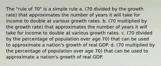 The "rule of 70" is a simple rule a. (70 divided by the growth rate) that approximates the number of years it will take for income to double at various growth rates. b. (70 multiplied by the growth rate) that approximates the number of years it will take for income to double at various growth rates. c. (70 divided by the percentage of population over age 70) that can be used to approximate a nation's growth of real GDP. d. (70 multiplied by the percentage of population over age 70) that can be used to approximate a nation's growth of real GDP.