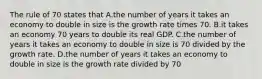 The rule of 70 states that A.the number of years it takes an economy to double in size is the growth rate times 70. B.it takes an economy 70 years to double its real GDP. C.the number of years it takes an economy to double in size is 70 divided by the growth rate. D.the number of years it takes an economy to double in size is the growth rate divided by 70