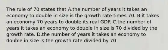 The rule of 70 states that A.the number of years it takes an economy to double in size is the growth rate times 70. B.it takes an economy 70 years to double its real GDP. C.the number of years it takes an economy to double in size is 70 divided by the growth rate. D.the number of years it takes an economy to double in size is the growth rate divided by 70