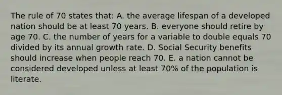 The rule of 70 states that: A. the average lifespan of a developed nation should be at least 70 years. B. everyone should retire by age 70. C. the number of years for a variable to double equals 70 divided by its annual growth rate. D. Social Security benefits should increase when people reach 70. E. a nation cannot be considered developed unless at least 70% of the population is literate.