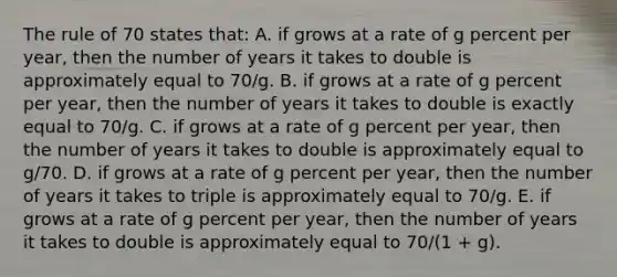 The rule of 70 states that: A. if grows at a rate of g percent per year, then the number of years it takes to double is approximately equal to 70/g. B. if grows at a rate of g percent per year, then the number of years it takes to double is exactly equal to 70/g. C. if grows at a rate of g percent per year, then the number of years it takes to double is approximately equal to g/70. D. if grows at a rate of g percent per year, then the number of years it takes to triple is approximately equal to 70/g. E. if grows at a rate of g percent per year, then the number of years it takes to double is approximately equal to 70/(1 + g).