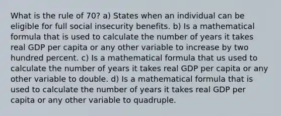 What is the rule of 70? a) States when an individual can be eligible for full social insecurity benefits. b) Is a mathematical formula that is used to calculate the number of years it takes real GDP per capita or any other variable to increase by two hundred percent. c) Is a mathematical formula that us used to calculate the number of years it takes real GDP per capita or any other variable to double. d) Is a mathematical formula that is used to calculate the number of years it takes real GDP per capita or any other variable to quadruple.