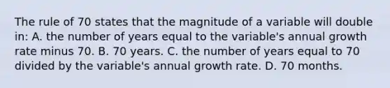 The rule of 70 states that the magnitude of a variable will double in: A. the number of years equal to the variable's annual growth rate minus 70. B. 70 years. C. the number of years equal to 70 divided by the variable's annual growth rate. D. 70 months.