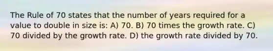 The Rule of 70 states that the number of years required for a value to double in size is: A) 70. B) 70 times the growth rate. C) 70 divided by the growth rate. D) the growth rate divided by 70.