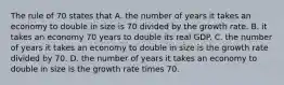 The rule of 70 states that A. the number of years it takes an economy to double in size is 70 divided by the growth rate. B. it takes an economy 70 years to double its real GDP. C. the number of years it takes an economy to double in size is the growth rate divided by 70. D. the number of years it takes an economy to double in size is the growth rate times 70.