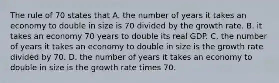 The rule of 70 states that A. the number of years it takes an economy to double in size is 70 divided by the growth rate. B. it takes an economy 70 years to double its real GDP. C. the number of years it takes an economy to double in size is the growth rate divided by 70. D. the number of years it takes an economy to double in size is the growth rate times 70.