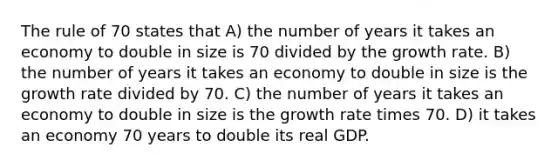 The rule of 70 states that A) the number of years it takes an economy to double in size is 70 divided by the growth rate. B) the number of years it takes an economy to double in size is the growth rate divided by 70. C) the number of years it takes an economy to double in size is the growth rate times 70. D) it takes an economy 70 years to double its real GDP.