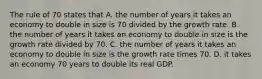 The rule of 70 states that A. the number of years it takes an economy to double in size is 70 divided by the growth rate. B. the number of years it takes an economy to double in size is the growth rate divided by 70. C. the number of years it takes an economy to double in size is the growth rate times 70. D. it takes an economy 70 years to double its real GDP.