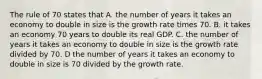 The rule of 70 states that A. the number of years it takes an economy to double in size is the growth rate times 70. B. it takes an economy 70 years to double its real GDP. C. the number of years it takes an economy to double in size is the growth rate divided by 70. D the number of years it takes an economy to double in size is 70 divided by the growth rate.