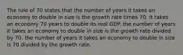 The rule of 70 states that the number of years it takes an economy to double in size is the growth rate times 70. it takes an economy 70 years to double its real GDP. the number of years it takes an economy to double in size is the growth rate divided by 70. the number of years it takes an economy to double in size is 70 divided by the growth rate.