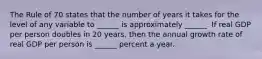 The Rule of 70 states that the number of years it takes for the level of any variable to​ ______ is approximately​ ______. If real GDP per person doubles in 20​ years, then the annual growth rate of real GDP per person is​ ______ percent a year.