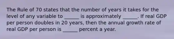 The Rule of 70 states that the number of years it takes for the level of any variable to​ ______ is approximately​ ______. If real GDP per person doubles in 20​ years, then the annual growth rate of real GDP per person is​ ______ percent a year.