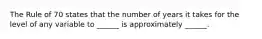 The Rule of 70 states that the number of years it takes for the level of any variable to​ ______ is approximately​ ______.