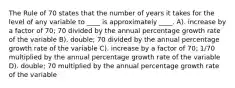 The Rule of 70 states that the number of years it takes for the level of any variable to ____ is approximately ____. A). increase by a factor of 70; 70 divided by the annual percentage growth rate of the variable B). double; 70 divided by the annual percentage growth rate of the variable C). increase by a factor of 70; 1/70 multiplied by the annual percentage growth rate of the variable D). double; 70 multiplied by the annual percentage growth rate of the variable