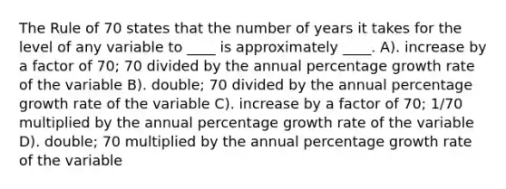 The Rule of 70 states that the number of years it takes for the level of any variable to ____ is approximately ____. A). increase by a factor of 70; 70 divided by the annual percentage growth rate of the variable B). double; 70 divided by the annual percentage growth rate of the variable C). increase by a factor of 70; 1/70 multiplied by the annual percentage growth rate of the variable D). double; 70 multiplied by the annual percentage growth rate of the variable