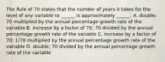 The Rule of 70 states that the number of years it takes for the level of any variable to​ ______ is approximately​ ______. A. double; 70 multiplied by the annual percentage growth rate of the variable B. increase by a factor of​ 70; 70 divided by the annual percentage growth rate of the variable C. increase by a factor of​ 70; 1/70 multiplied by the annual percentage growth rate of the variable D. double; 70 divided by the annual percentage growth rate of the variable