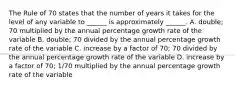 The Rule of 70 states that the number of years it takes for the level of any variable to​ ______ is approximately​ ______. A. ​double; 70 multiplied by the annual percentage growth rate of the variable B. ​double; 70 divided by the annual percentage growth rate of the variable C. increase by a factor of​ 70; 70 divided by the annual percentage growth rate of the variable D. increase by a factor of​ 70; 1/70 multiplied by the annual percentage growth rate of the variable