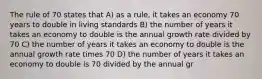 The rule of 70 states that A) as a rule, it takes an economy 70 years to double in living standards B) the number of years it takes an economy to double is the annual growth rate divided by 70 C) the number of years it takes an economy to double is the annual growth rate times 70 D) the number of years it takes an economy to double is 70 divided by the annual gr